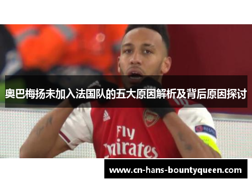 奥巴梅扬未加入法国队的五大原因解析及背后原因探讨