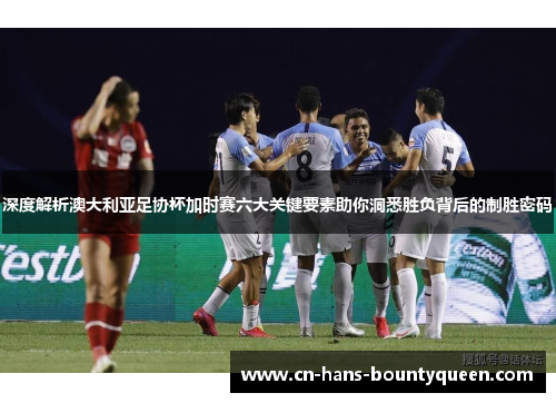 深度解析澳大利亚足协杯加时赛六大关键要素助你洞悉胜负背后的制胜密码