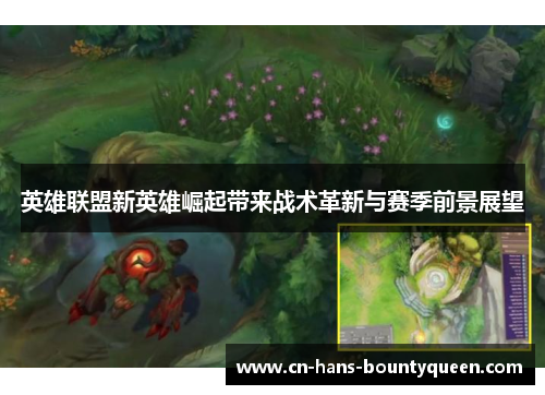 英雄联盟新英雄崛起带来战术革新与赛季前景展望 英雄联盟新英雄崛起带来战术革新与赛季前景展望