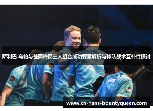 萨利巴 乌帕与楚阿梅尼三人组合成功要素解析与球队战术互补性探讨
