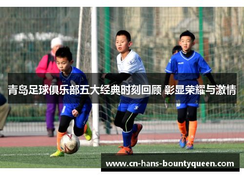 青岛足球俱乐部五大经典时刻回顾 彰显荣耀与激情