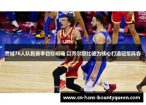 费城76人队新赛季目标明确 以乔尔恩比德为核心打造冠军阵容