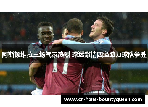 阿斯顿维拉主场气氛热烈 球迷激情四溢助力球队争胜