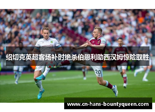 绍切克英超客场补时绝杀伯恩利助西汉姆惊险取胜 绍切克英超客场补时绝杀伯恩利助西汉姆惊险取胜