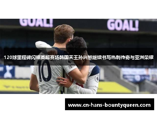 120球里程碑闪耀英超赛场韩国天王孙兴慜继续书写热刺传奇与亚洲荣耀