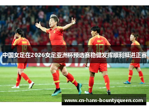 中国女足在2026女足亚洲杯预选赛稳健发挥顺利挺进正赛