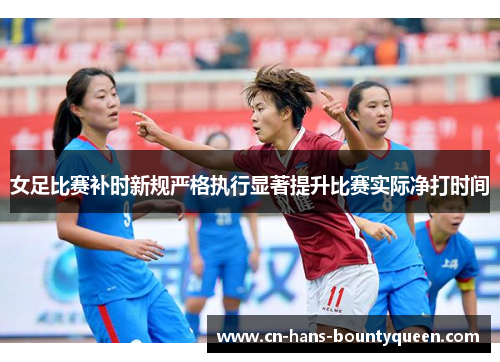 女足比赛补时新规严格执行显著提升比赛实际净打时间 女足比赛补时新规严格执行显著提升比赛实际净打时间