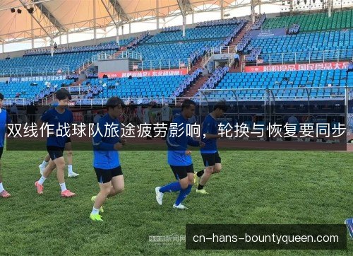 双线作战球队旅途疲劳影响,轮换与恢复要同步 双线作战球队旅途疲劳影响,轮换与恢复要同步