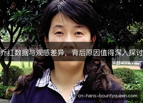 乔红数据与观感差异，背后原因值得深入探讨